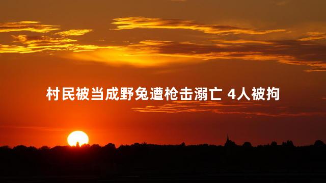 村民被当成野兔遭枪击溺亡 4人被拘